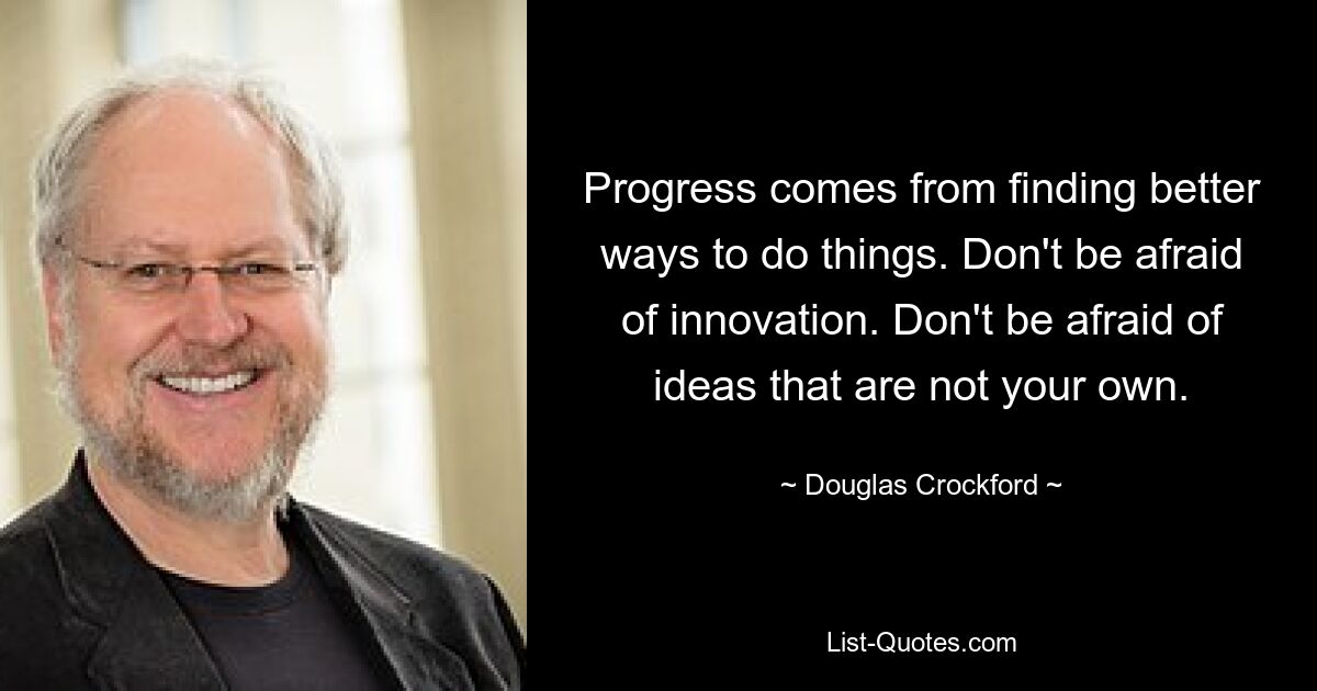 Progress comes from finding better ways to do things. Don't be afraid of innovation. Don't be afraid of ideas that are not your own. — © Douglas Crockford