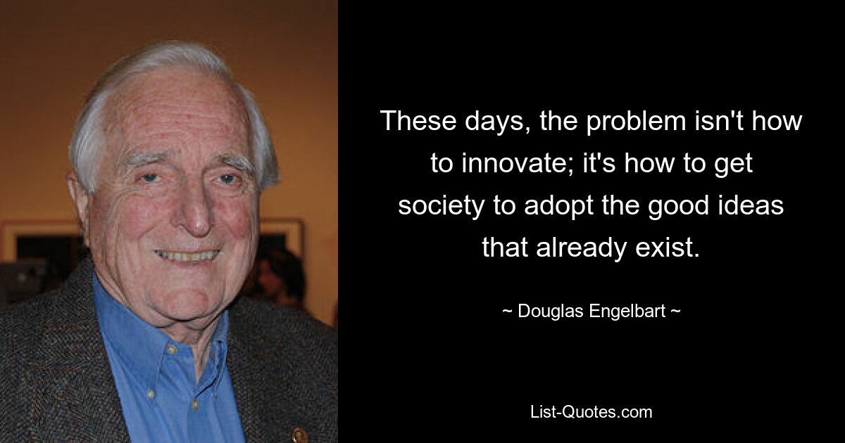 These days, the problem isn't how to innovate; it's how to get society to adopt the good ideas that already exist. — © Douglas Engelbart