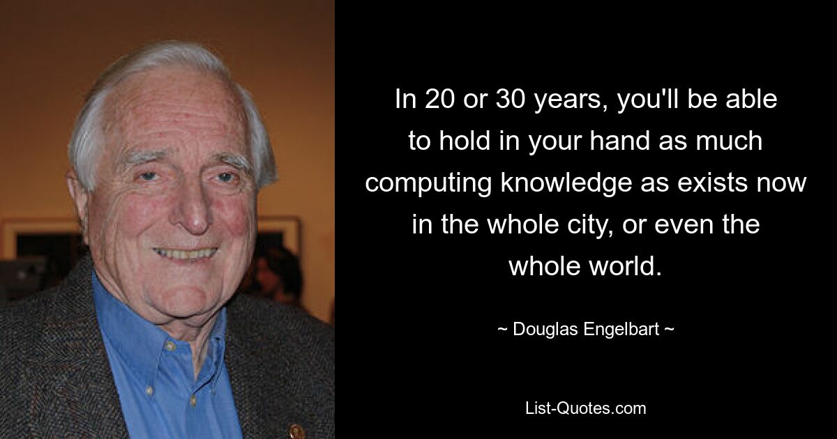 In 20 or 30 years, you'll be able to hold in your hand as much computing knowledge as exists now in the whole city, or even the whole world. — © Douglas Engelbart