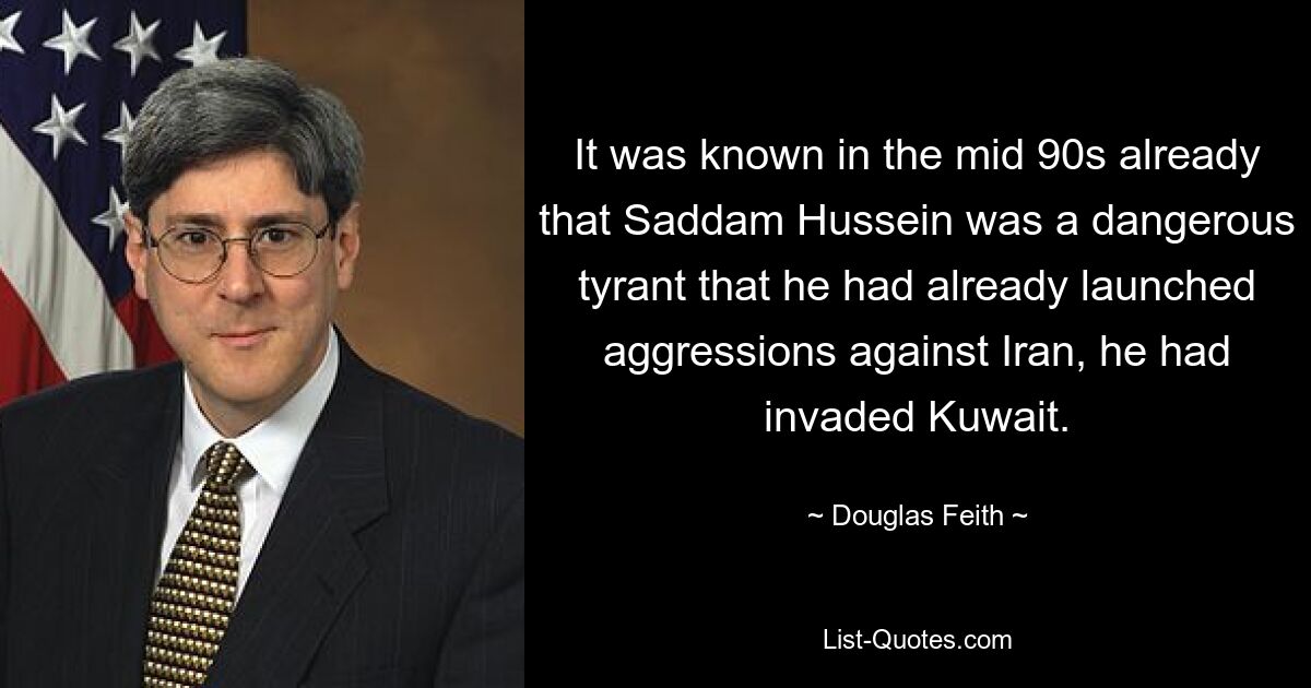 It was known in the mid 90s already that Saddam Hussein was a dangerous tyrant that he had already launched aggressions against Iran, he had invaded Kuwait. — © Douglas Feith