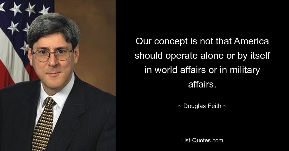 Our concept is not that America should operate alone or by itself in world affairs or in military affairs. — © Douglas Feith