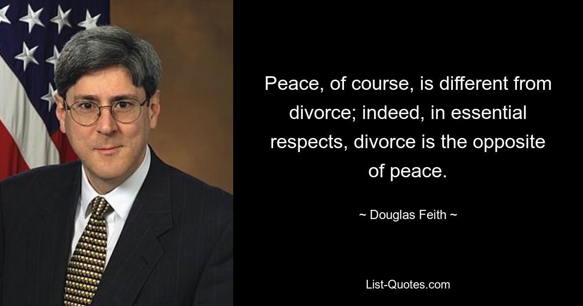 Peace, of course, is different from divorce; indeed, in essential respects, divorce is the opposite of peace. — © Douglas Feith