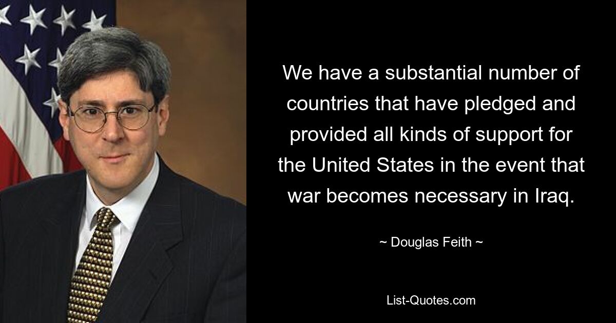 We have a substantial number of countries that have pledged and provided all kinds of support for the United States in the event that war becomes necessary in Iraq. — © Douglas Feith