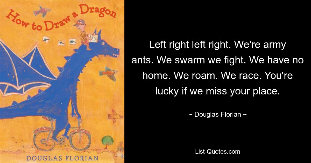 Left right left right. We're army ants. We swarm we fight. We have no home. We roam. We race. You're lucky if we miss your place. — © Douglas Florian