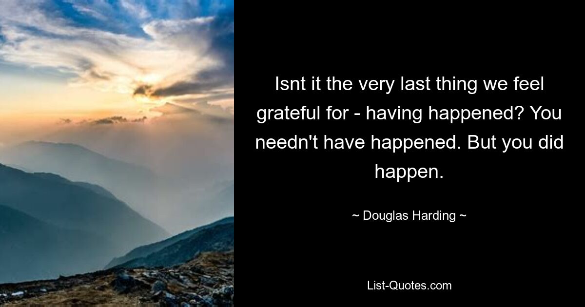 Isnt it the very last thing we feel grateful for - having happened? You needn't have happened. But you did happen. — © Douglas Harding