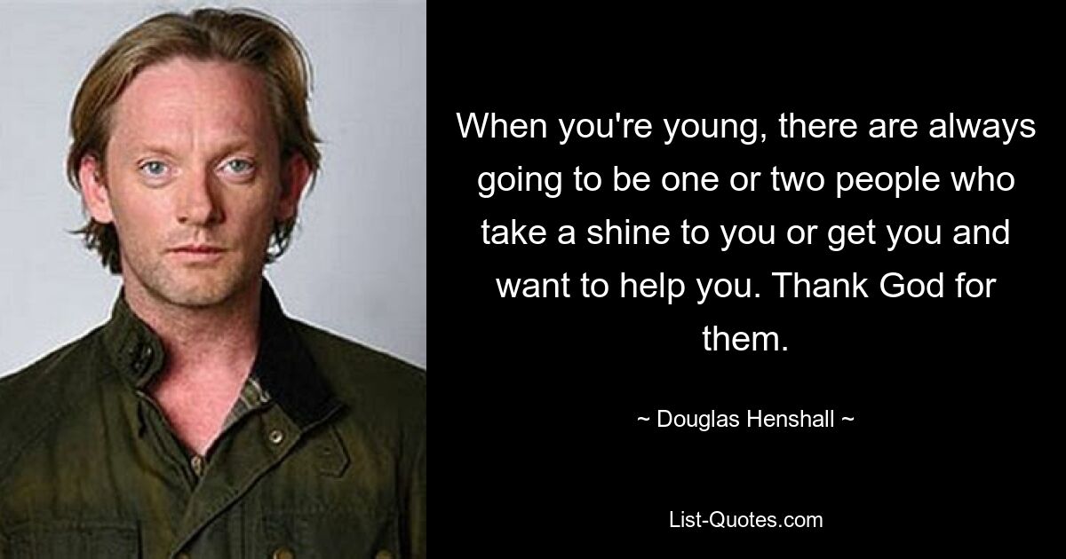 When you're young, there are always going to be one or two people who take a shine to you or get you and want to help you. Thank God for them. — © Douglas Henshall