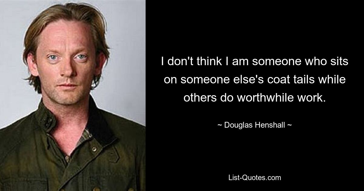 I don't think I am someone who sits on someone else's coat tails while others do worthwhile work. — © Douglas Henshall