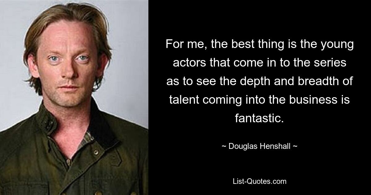 For me, the best thing is the young actors that come in to the series as to see the depth and breadth of talent coming into the business is fantastic. — © Douglas Henshall