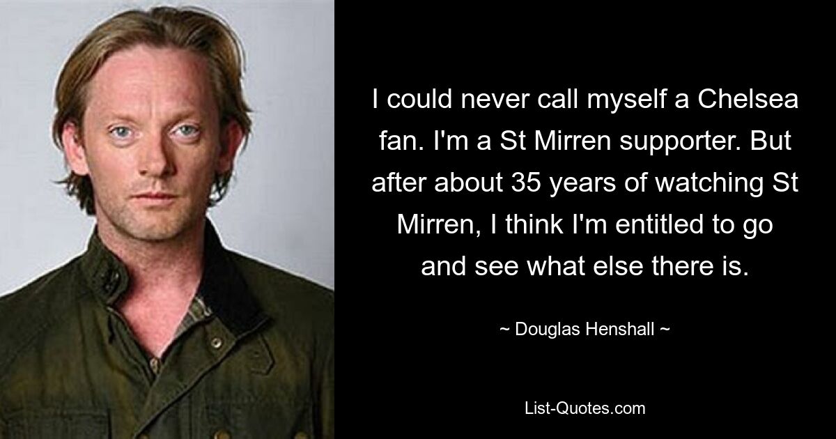 I could never call myself a Chelsea fan. I'm a St Mirren supporter. But after about 35 years of watching St Mirren, I think I'm entitled to go and see what else there is. — © Douglas Henshall