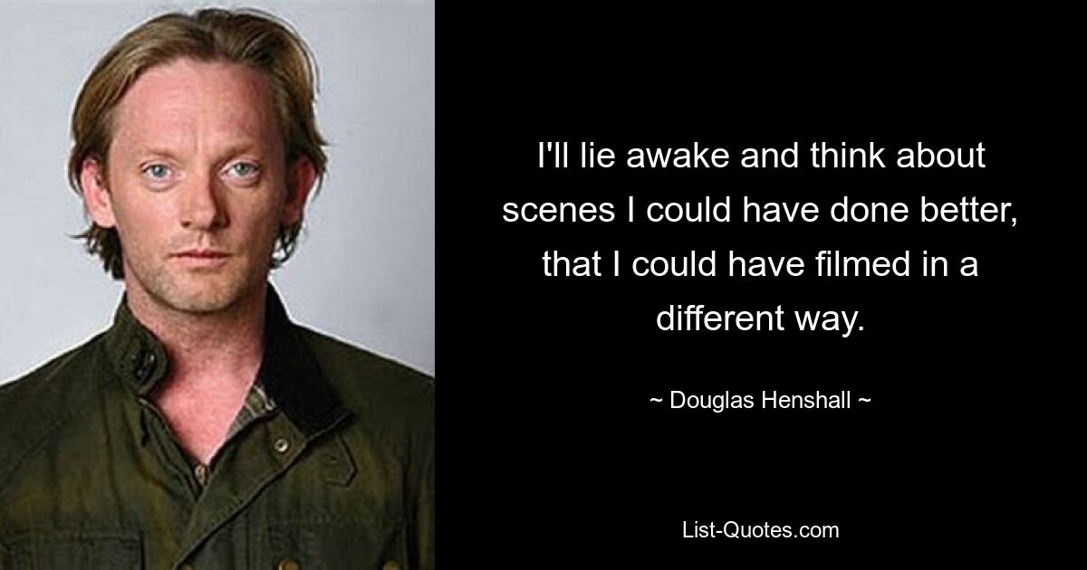 I'll lie awake and think about scenes I could have done better, that I could have filmed in a different way. — © Douglas Henshall