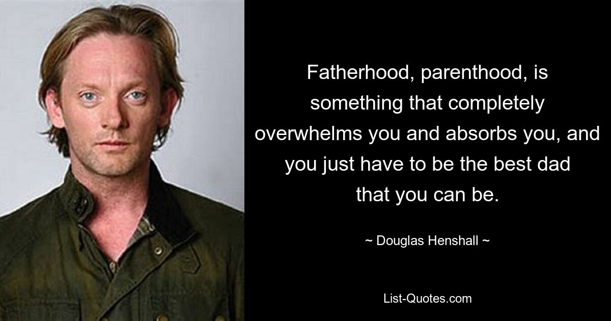 Fatherhood, parenthood, is something that completely overwhelms you and absorbs you, and you just have to be the best dad that you can be. — © Douglas Henshall