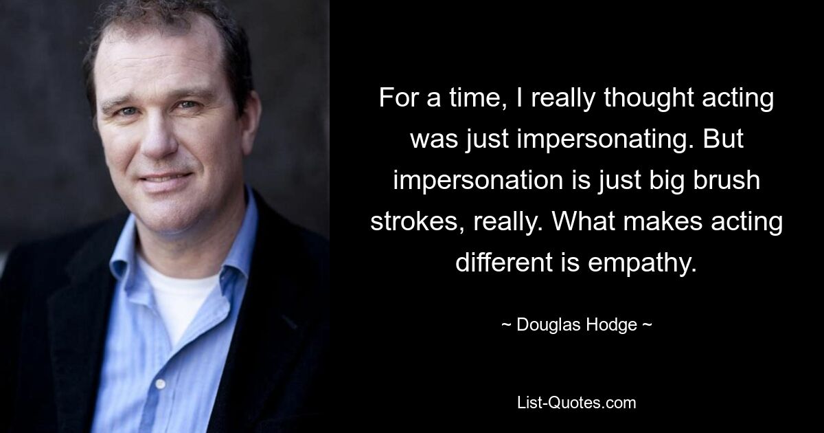 For a time, I really thought acting was just impersonating. But impersonation is just big brush strokes, really. What makes acting different is empathy. — © Douglas Hodge