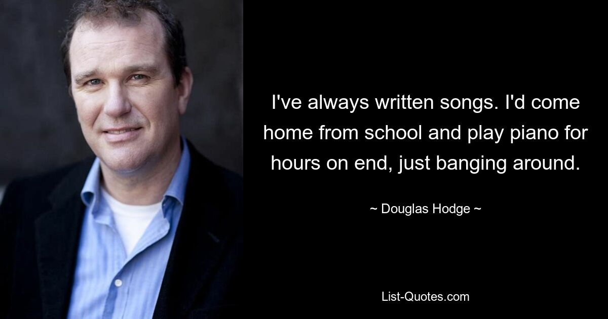 I've always written songs. I'd come home from school and play piano for hours on end, just banging around. — © Douglas Hodge