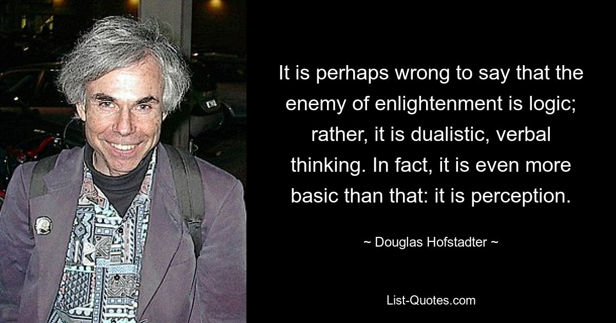 It is perhaps wrong to say that the enemy of enlightenment is logic; rather, it is dualistic, verbal thinking. In fact, it is even more basic than that: it is perception. — © Douglas Hofstadter