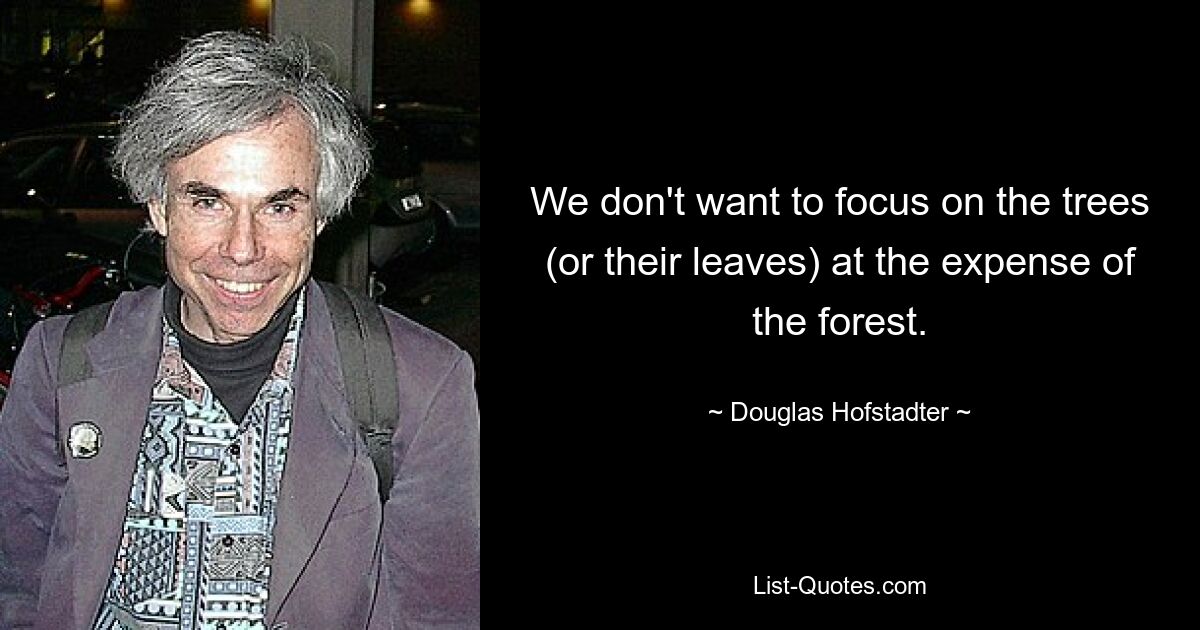 We don't want to focus on the trees (or their leaves) at the expense of the forest. — © Douglas Hofstadter