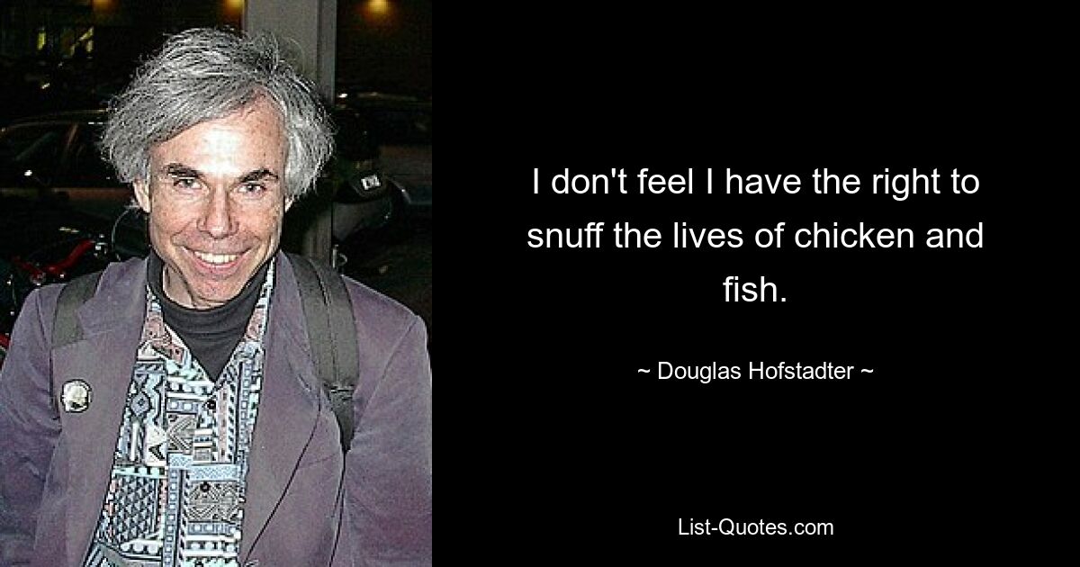 I don't feel I have the right to snuff the lives of chicken and fish. — © Douglas Hofstadter