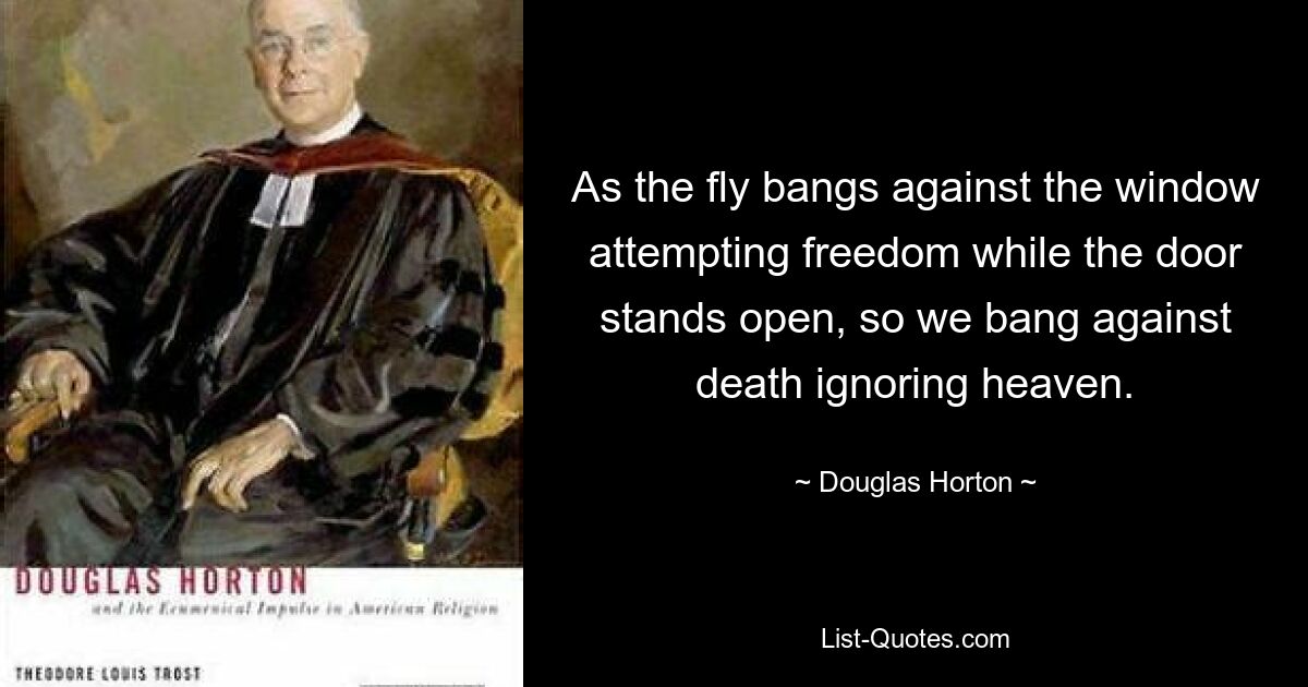 As the fly bangs against the window attempting freedom while the door stands open, so we bang against death ignoring heaven. — © Douglas Horton