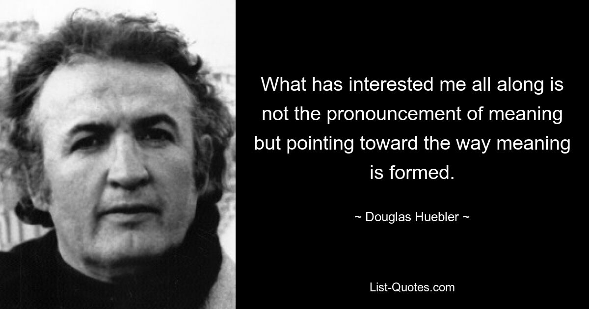 Was mich schon immer interessiert hat, ist nicht die Aussage von Bedeutung, sondern der Hinweis auf die Art und Weise, wie Bedeutung gebildet wird. — © Douglas Huebler 