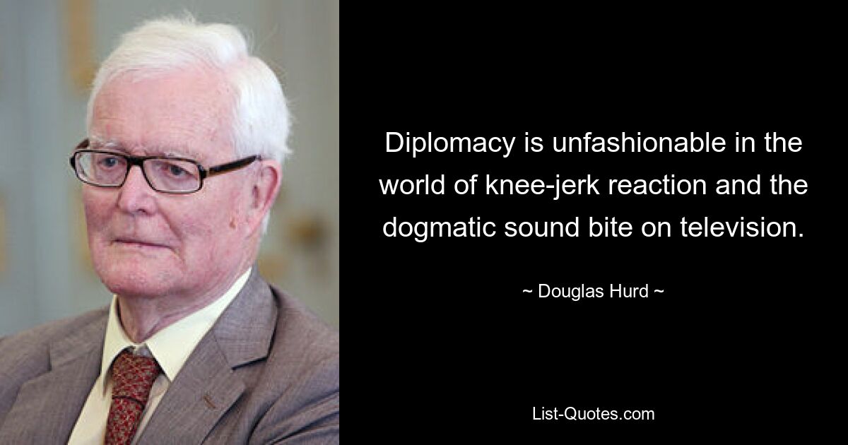 Diplomacy is unfashionable in the world of knee-jerk reaction and the dogmatic sound bite on television. — © Douglas Hurd