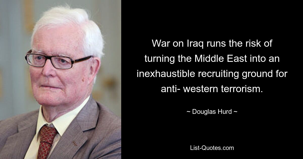 War on Iraq runs the risk of turning the Middle East into an inexhaustible recruiting ground for anti- western terrorism. — © Douglas Hurd