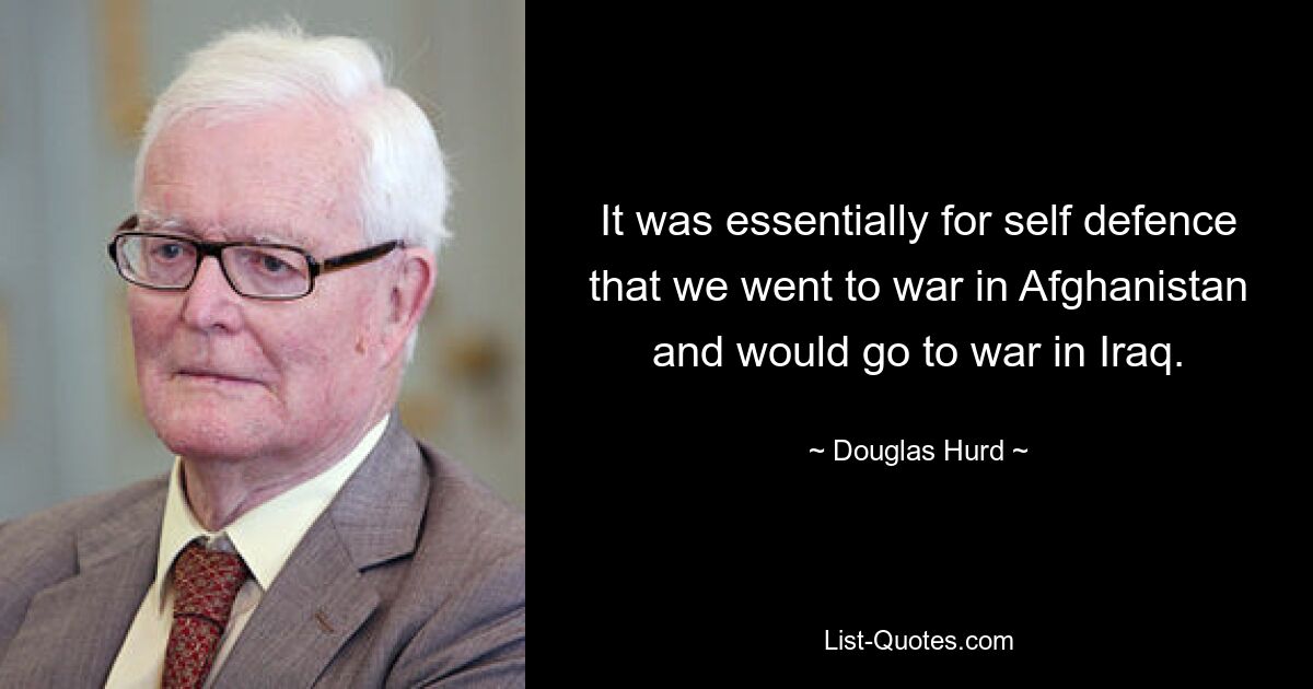 It was essentially for self defence that we went to war in Afghanistan and would go to war in Iraq. — © Douglas Hurd