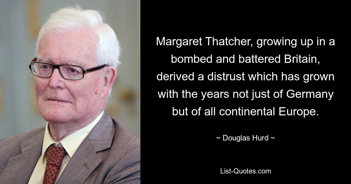 Margaret Thatcher, growing up in a bombed and battered Britain, derived a distrust which has grown with the years not just of Germany but of all continental Europe. — © Douglas Hurd