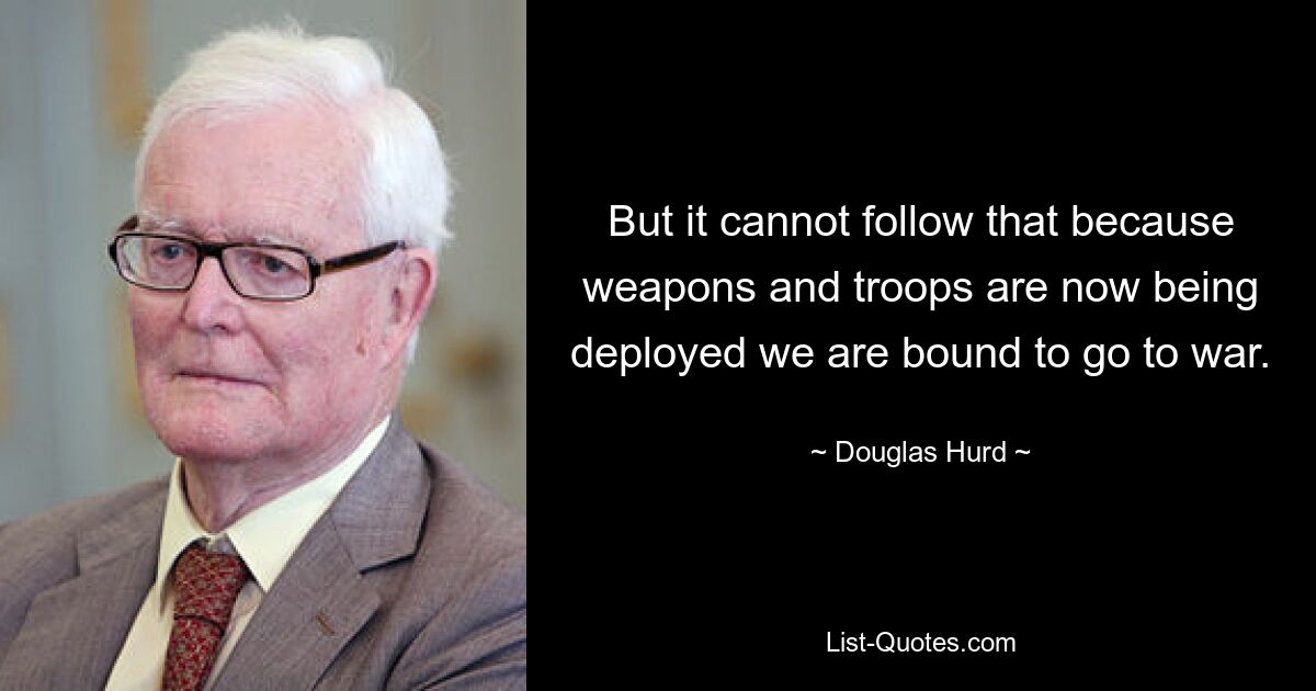 But it cannot follow that because weapons and troops are now being deployed we are bound to go to war. — © Douglas Hurd