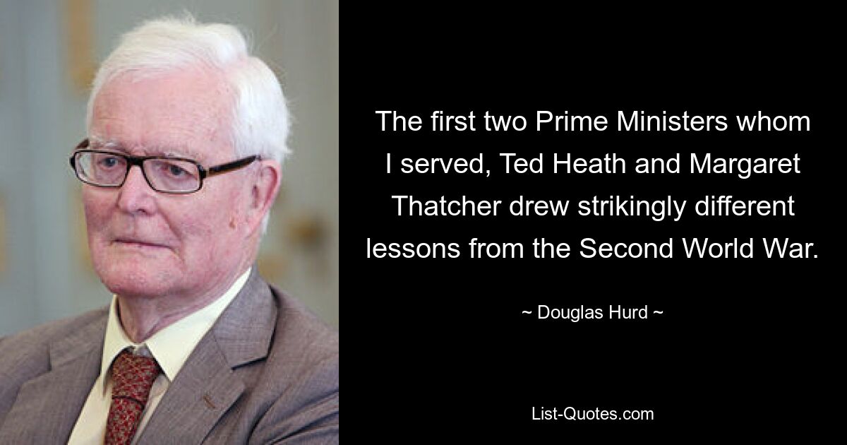 The first two Prime Ministers whom I served, Ted Heath and Margaret Thatcher drew strikingly different lessons from the Second World War. — © Douglas Hurd