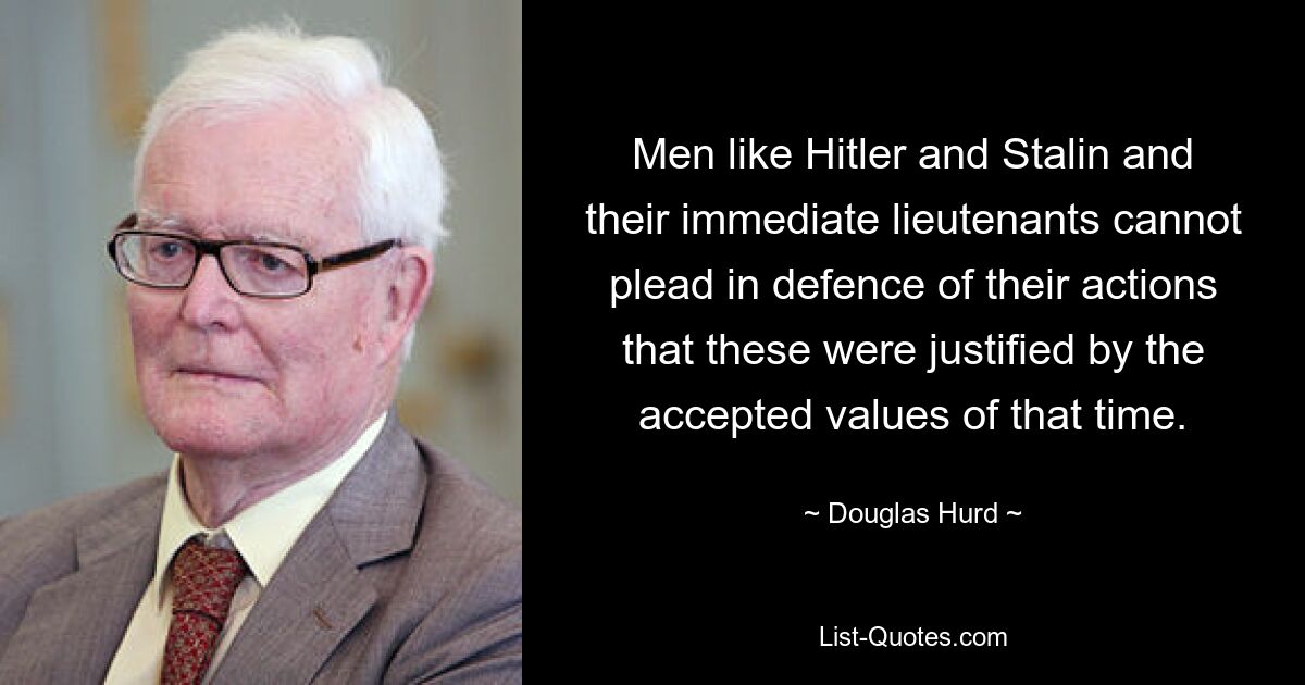 Men like Hitler and Stalin and their immediate lieutenants cannot plead in defence of their actions that these were justified by the accepted values of that time. — © Douglas Hurd