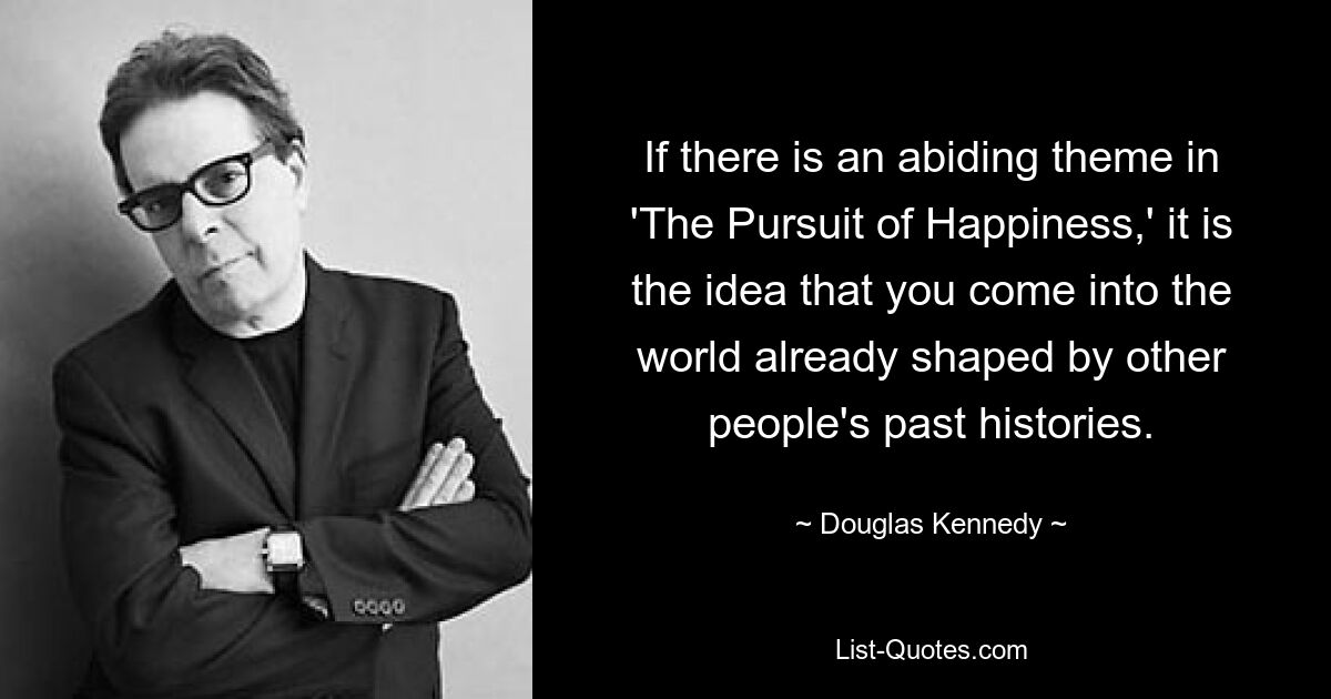 If there is an abiding theme in 'The Pursuit of Happiness,' it is the idea that you come into the world already shaped by other people's past histories. — © Douglas Kennedy