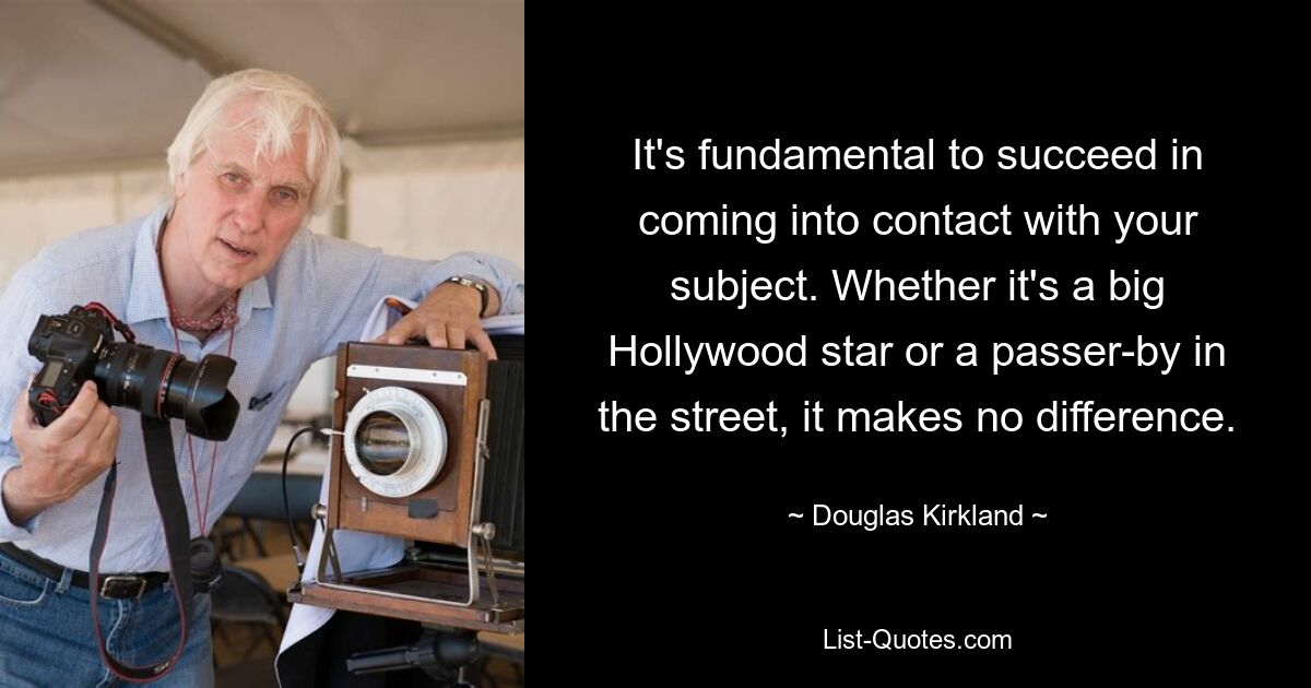 It's fundamental to succeed in coming into contact with your subject. Whether it's a big Hollywood star or a passer-by in the street, it makes no difference. — © Douglas Kirkland