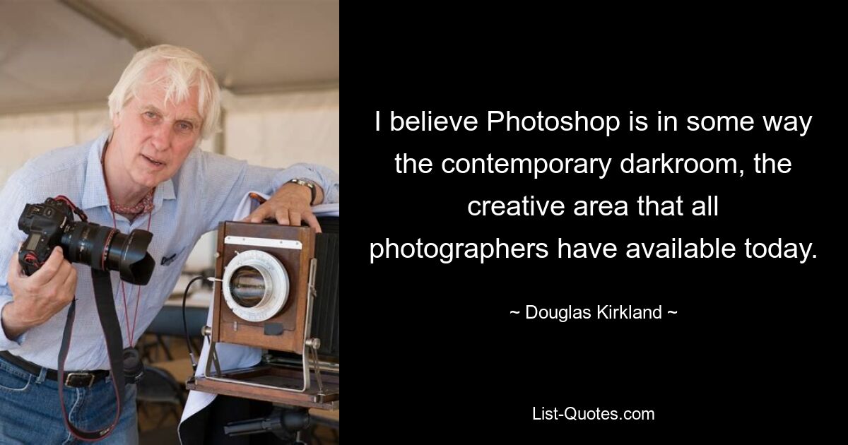 I believe Photoshop is in some way the contemporary darkroom, the creative area that all photographers have available today. — © Douglas Kirkland