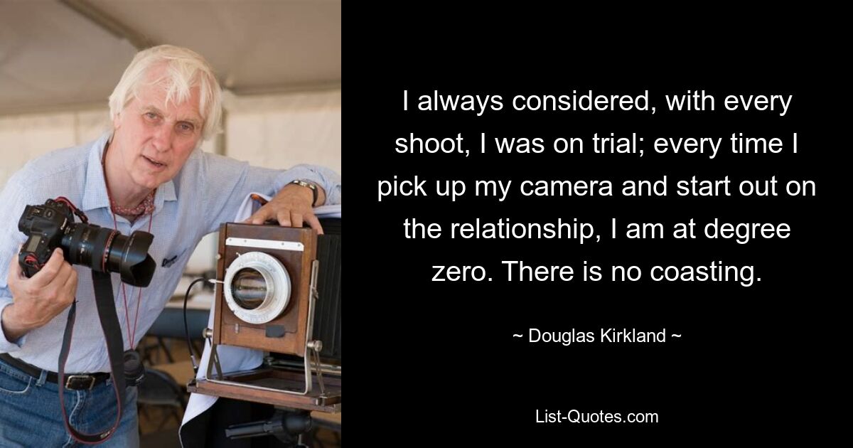 I always considered, with every shoot, I was on trial; every time I pick up my camera and start out on the relationship, I am at degree zero. There is no coasting. — © Douglas Kirkland