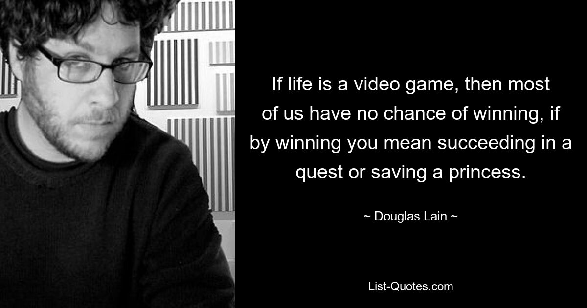 If life is a video game, then most of us have no chance of winning, if by winning you mean succeeding in a quest or saving a princess. — © Douglas Lain