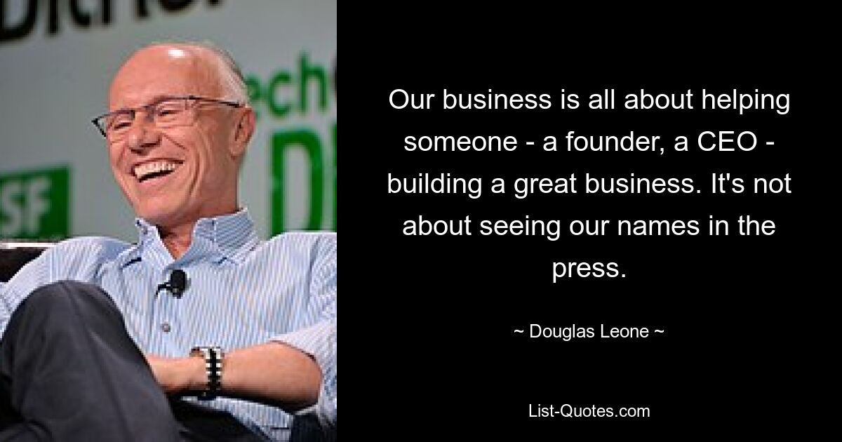 Our business is all about helping someone - a founder, a CEO - building a great business. It's not about seeing our names in the press. — © Douglas Leone