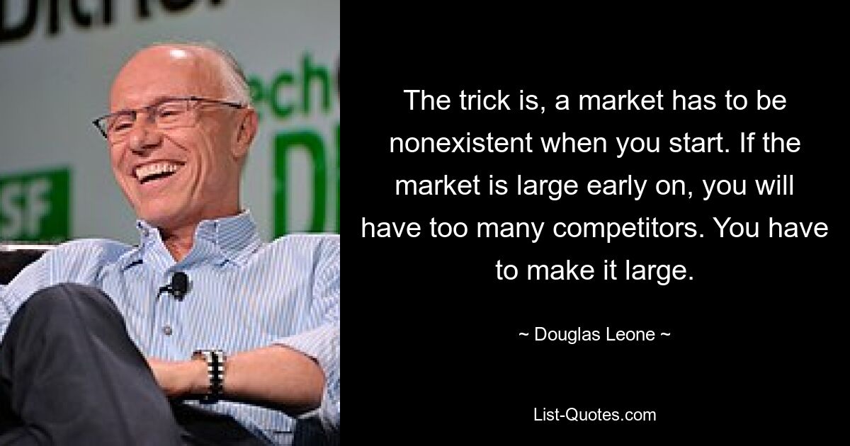 The trick is, a market has to be nonexistent when you start. If the market is large early on, you will have too many competitors. You have to make it large. — © Douglas Leone