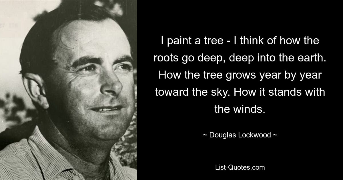 I paint a tree - I think of how the roots go deep, deep into the earth. How the tree grows year by year toward the sky. How it stands with the winds. — © Douglas Lockwood