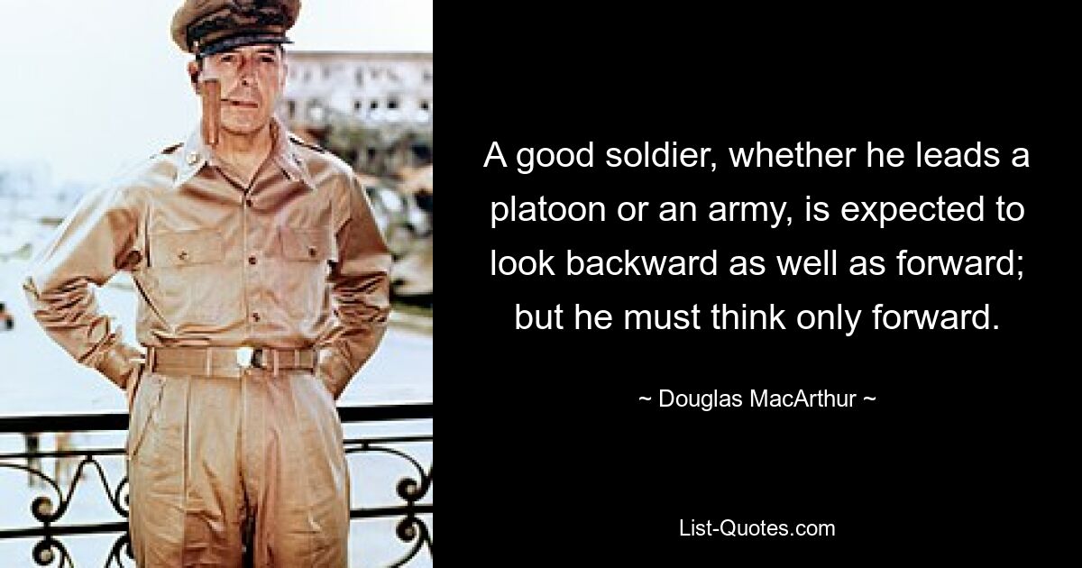 A good soldier, whether he leads a platoon or an army, is expected to look backward as well as forward; but he must think only forward. — © Douglas MacArthur