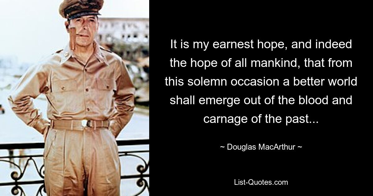 It is my earnest hope, and indeed the hope of all mankind, that from this solemn occasion a better world shall emerge out of the blood and carnage of the past... — © Douglas MacArthur