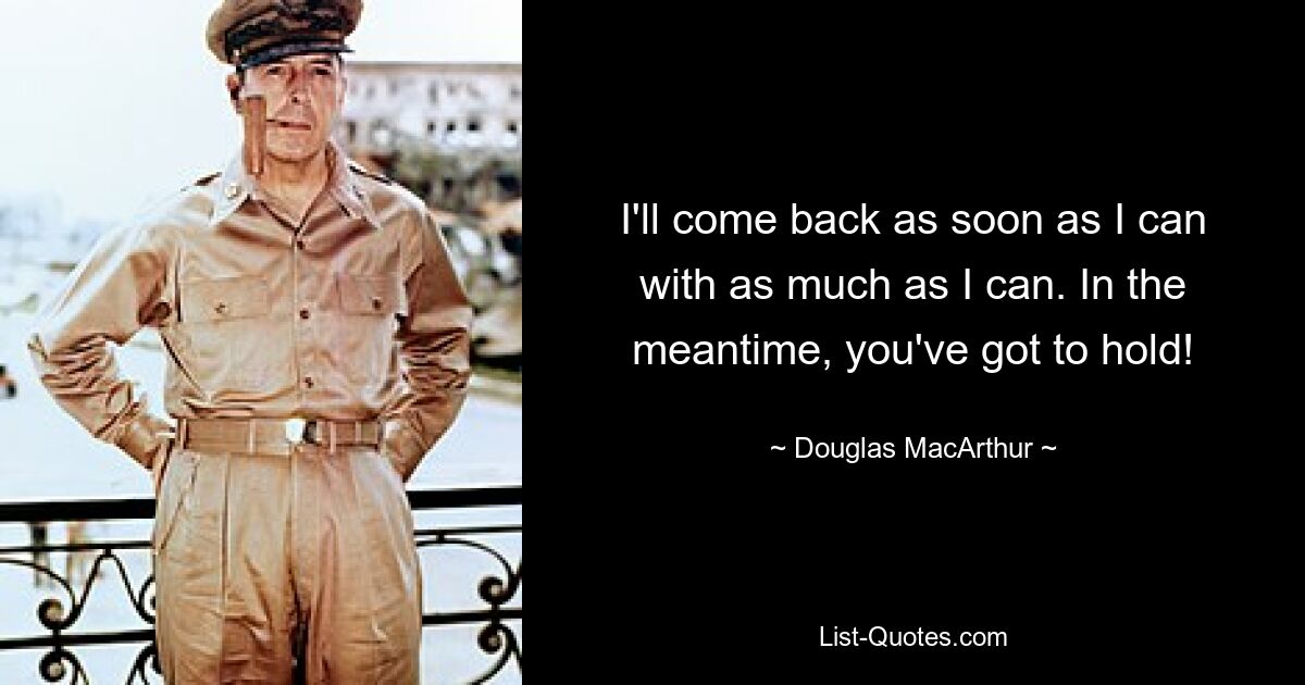 I'll come back as soon as I can with as much as I can. In the meantime, you've got to hold! — © Douglas MacArthur