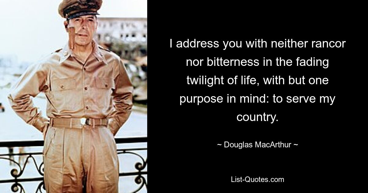 I address you with neither rancor nor bitterness in the fading twilight of life, with but one purpose in mind: to serve my country. — © Douglas MacArthur