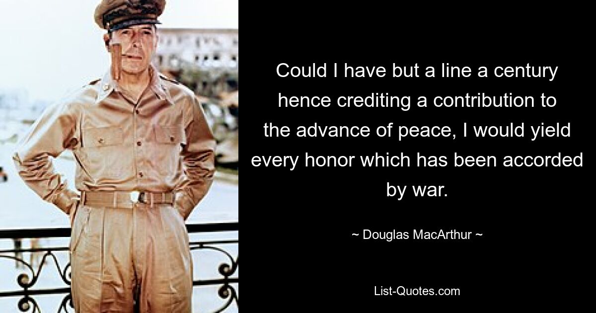 Could I have but a line a century hence crediting a contribution to the advance of peace, I would yield every honor which has been accorded by war. — © Douglas MacArthur