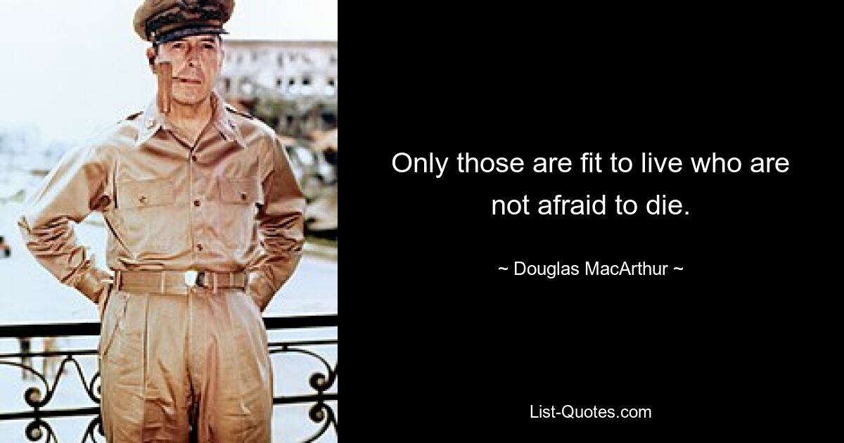 Only those are fit to live who are not afraid to die. — © Douglas MacArthur