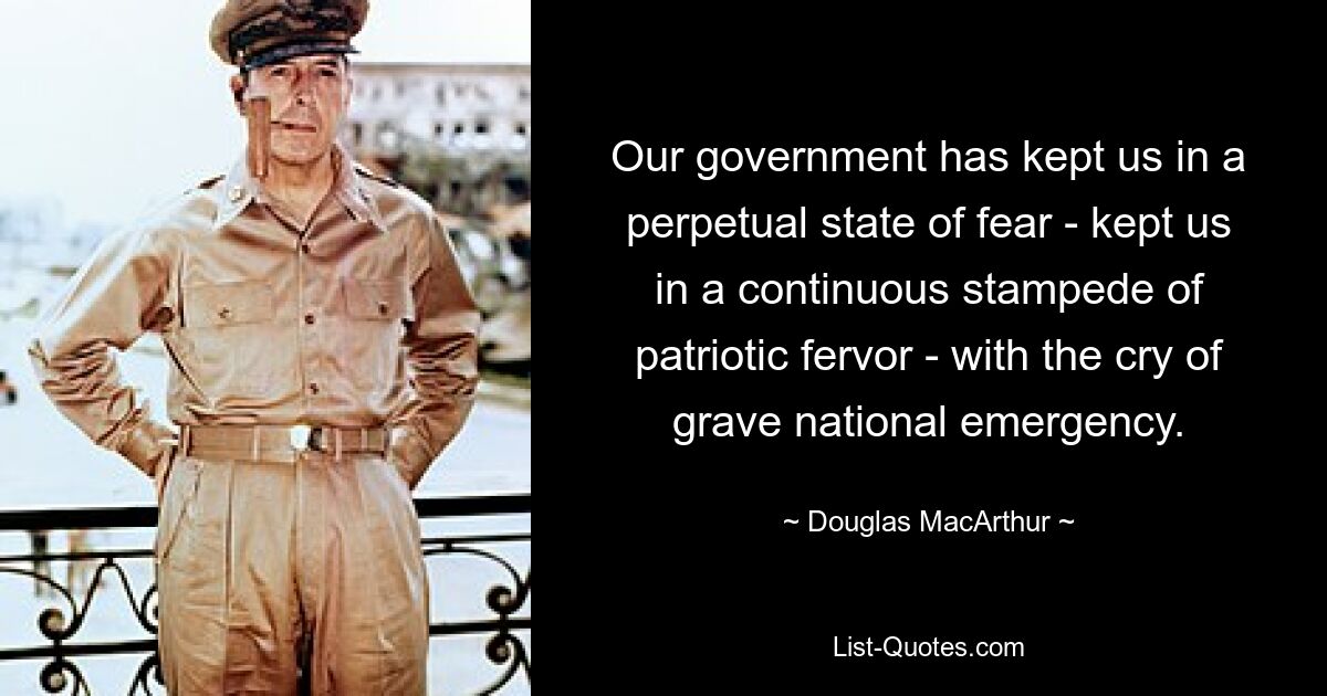 Our government has kept us in a perpetual state of fear - kept us in a continuous stampede of patriotic fervor - with the cry of grave national emergency. — © Douglas MacArthur