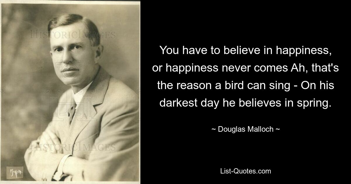 You have to believe in happiness, or happiness never comes Ah, that's the reason a bird can sing - On his darkest day he believes in spring. — © Douglas Malloch