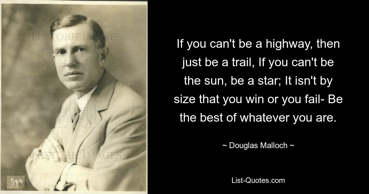 If you can't be a highway, then just be a trail, If you can't be the sun, be a star; It isn't by size that you win or you fail- Be the best of whatever you are. — © Douglas Malloch