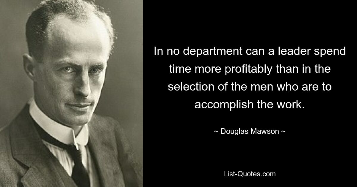 In no department can a leader spend time more profitably than in the selection of the men who are to accomplish the work. — © Douglas Mawson