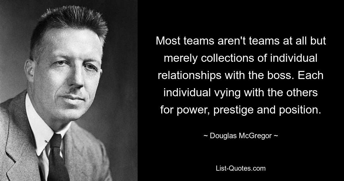 Most teams aren't teams at all but merely collections of individual relationships with the boss. Each individual vying with the others for power, prestige and position. — © Douglas McGregor