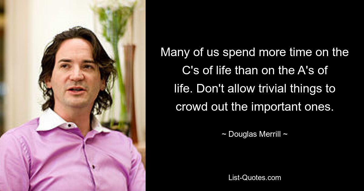 Many of us spend more time on the C's of life than on the A's of life. Don't allow trivial things to crowd out the important ones. — © Douglas Merrill