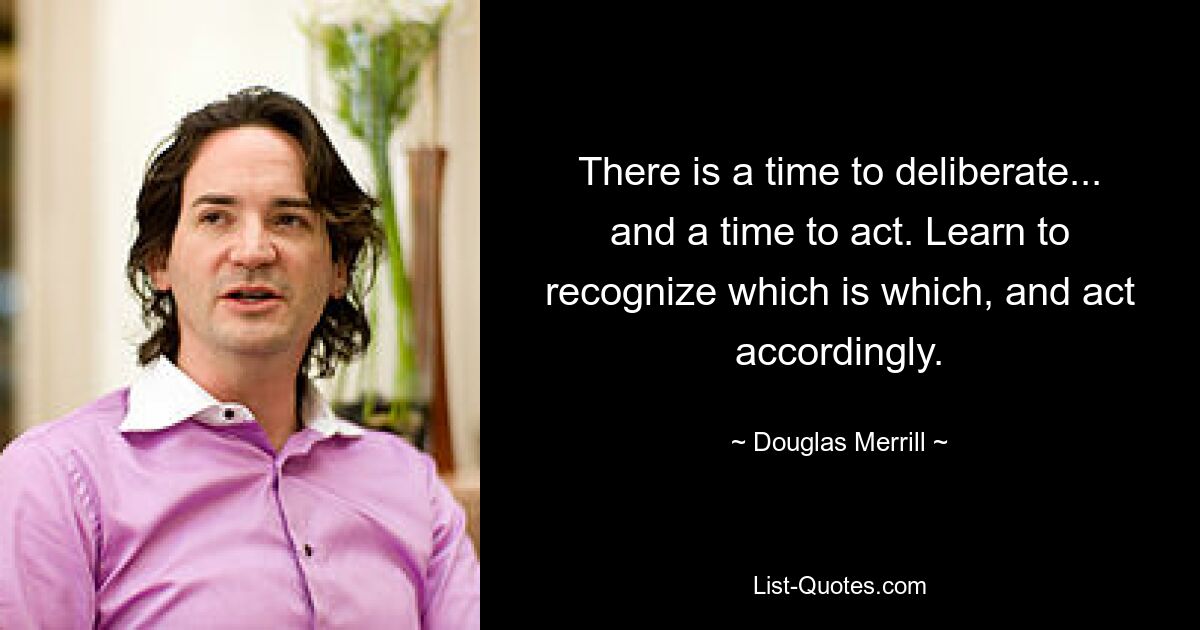 There is a time to deliberate... and a time to act. Learn to recognize which is which, and act accordingly. — © Douglas Merrill